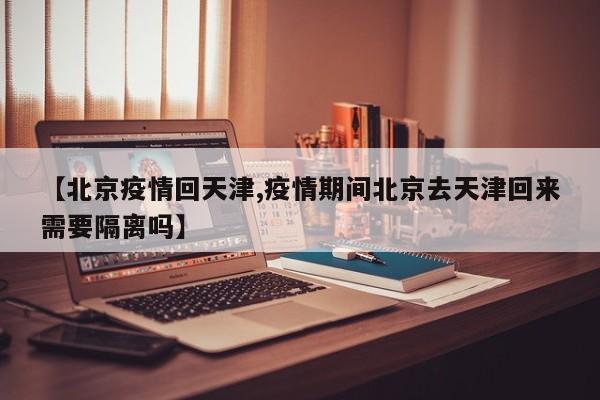 【北京疫情回天津,疫情期间北京去天津回来需要隔离吗】