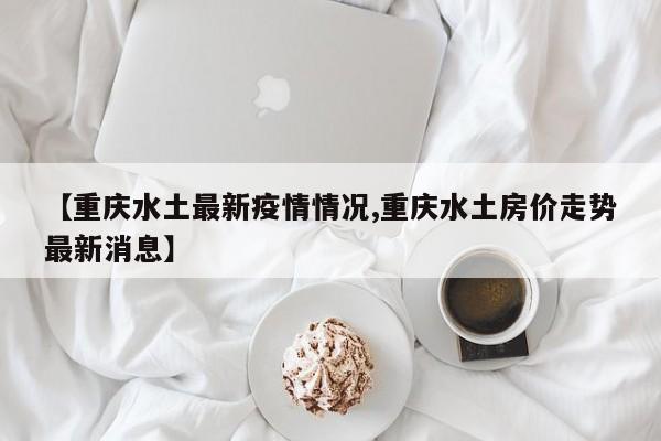 【重庆水土最新疫情情况,重庆水土房价走势最新消息】