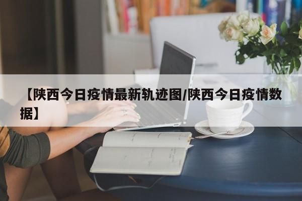 【陕西今日疫情最新轨迹图／陕西今日疫情数据】