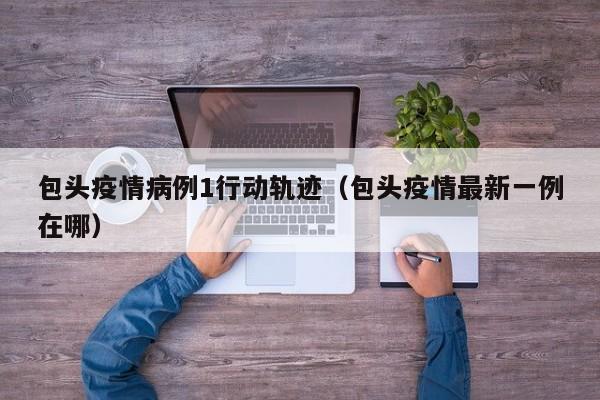 包头疫情病例1行动轨迹（包头疫情最新一例在哪）