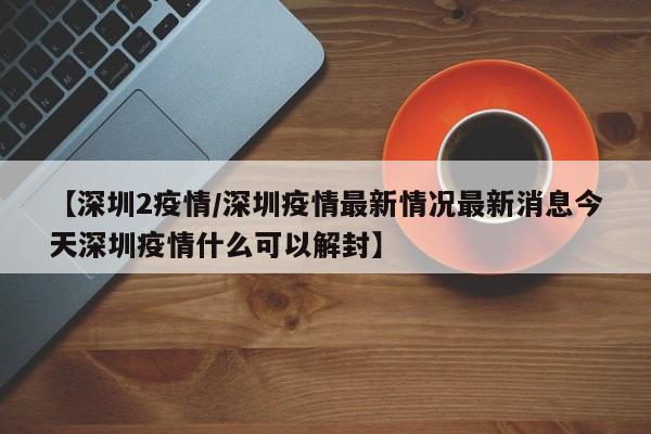 【深圳2疫情／深圳疫情最新情况最新消息今天深圳疫情什么可以解封】