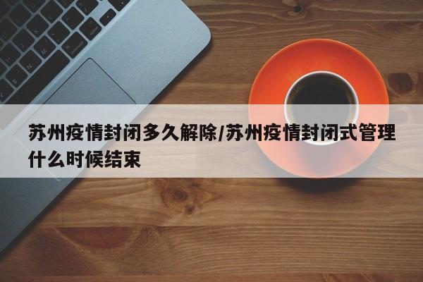苏州疫情封闭多久解除／苏州疫情封闭式管理什么时候结束